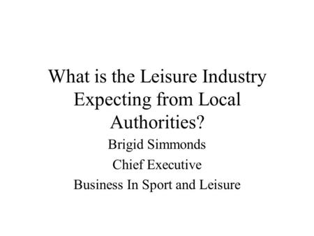 What is the Leisure Industry Expecting from Local Authorities? Brigid Simmonds Chief Executive Business In Sport and Leisure.