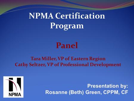 NPMA Certification Program Panel Presentation by: Rosanne (Beth) Green, CPPM, CF Tara Miller, VP of Eastern Region Cathy Seltzer, VP of Professional Development.