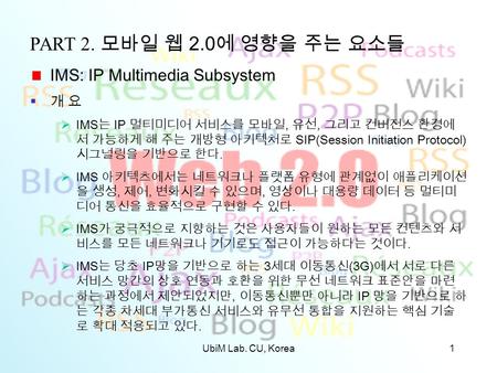 UbiM Lab. CU, Korea1 PART 2. 모바일 웹 2.0 에 영향을 주는 요소들 IMS: IP Multimedia Subsystem  개 요  IMS 는 IP 멀티미디어 서비스를 모바일, 유선, 그리고 컨버전스 환경에 서 가능하게 해 주는 개방형 아키텍처로.