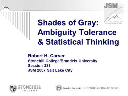 Shades of Gray: Ambiguity Tolerance & Statistical Thinking Robert H. Carver Stonehill College/Brandeis University Session 385 JSM 2007 Salt Lake City.