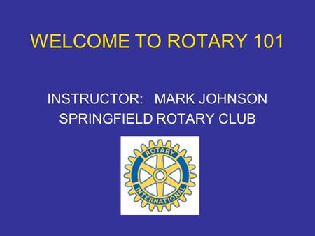 WELCOME TO ROTARY 101 INSTRUCTOR: MARK JOHNSON SPRINGFIELD ROTARY CLUB.