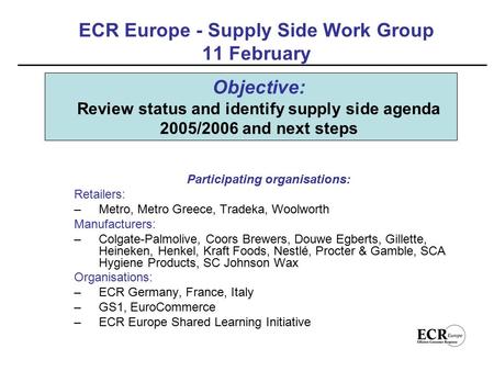 ECR Europe - Supply Side Work Group 11 February Participating organisations: Retailers: –Metro, Metro Greece, Tradeka, Woolworth Manufacturers: –Colgate-Palmolive,