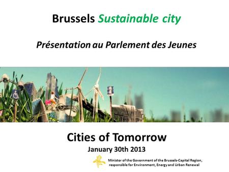 Brussels Sustainable city Présentation au Parlement des Jeunes Cities of Tomorrow January 30th 2013 Minister of the Government of the Brussels-Capital.