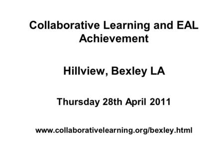 Collaborative Learning and EAL Achievement Hillview, Bexley LA Thursday 28th April 2011 www.collaborativelearning.org/bexley.html.