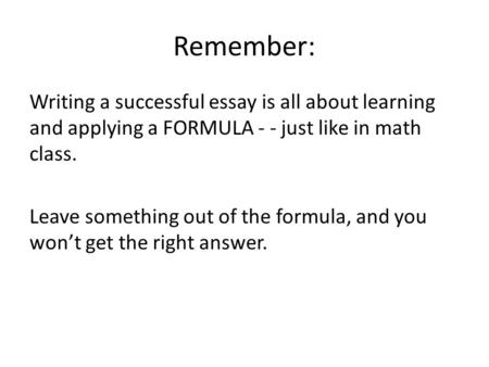 Remember: Writing a successful essay is all about learning and applying a FORMULA - - just like in math class. Leave something out of the formula, and.