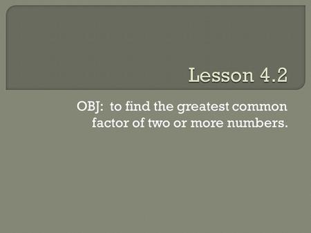 OBJ: to find the greatest common factor of two or more numbers.