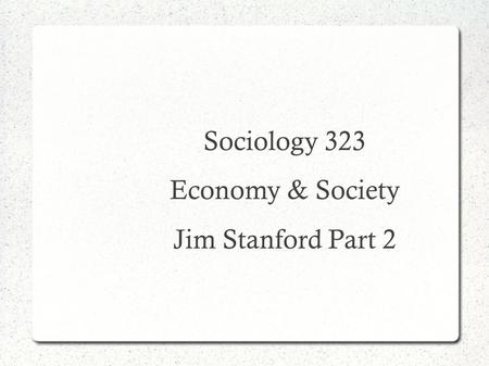 Sociology 323 Economy & Society Jim Stanford Part 2.