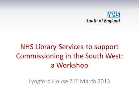 NHS Library Services to support Commissioning in the South West: a Workshop Lyngford House 21 st March 2013.