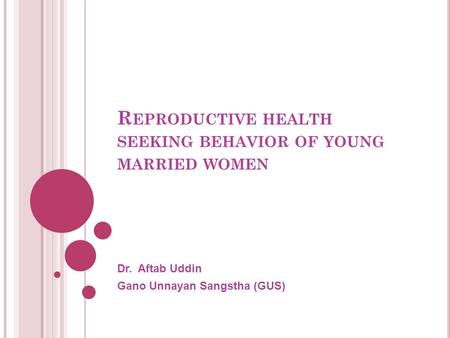 R EPRODUCTIVE HEALTH SEEKING BEHAVIOR OF YOUNG MARRIED WOMEN Dr. Aftab Uddin Gano Unnayan Sangstha (GUS)