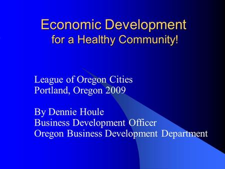 Economic Development for a Healthy Community! League of Oregon Cities Portland, Oregon 2009 By Dennie Houle Business Development Officer Oregon Business.