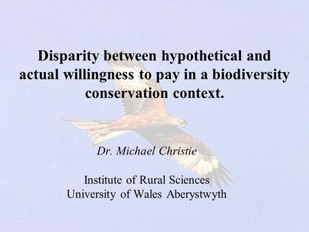 Disparity between hypothetical and actual willingness to pay in a biodiversity conservation context. Dr. Michael Christie Institute of Rural Sciences University.