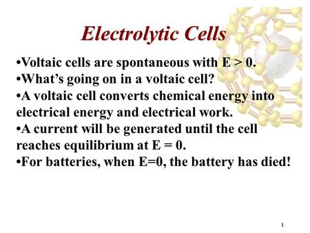 1 Electrolytic Cells Voltaic cells are spontaneous with E > 0. What’s going on in a voltaic cell? A voltaic cell converts chemical energy into electrical.