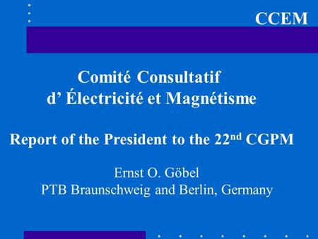 CCEM Comité Consultatif d’ Électricité et Magnétisme Report of the President to the 22 nd CGPM Ernst O. Göbel PTB Braunschweig and Berlin, Germany.