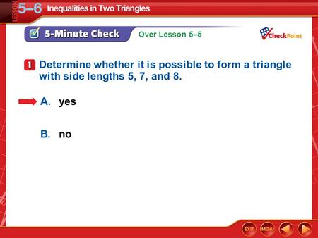 Over Lesson 5–5 5-Minute Check 1 A.yes B.no Determine whether it is possible to form a triangle with side lengths 5, 7, and 8.