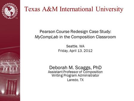 Texas A&M International University Pearson Course Redesign Case Study: MyCompLab in the Composition Classroom Seattle, WA Friday, April 13, 2012 Deborah.