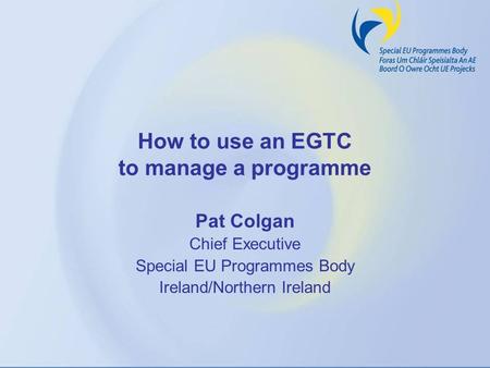 How to use an EGTC to manage a programme Pat Colgan Chief Executive Special EU Programmes Body Ireland/Northern Ireland.