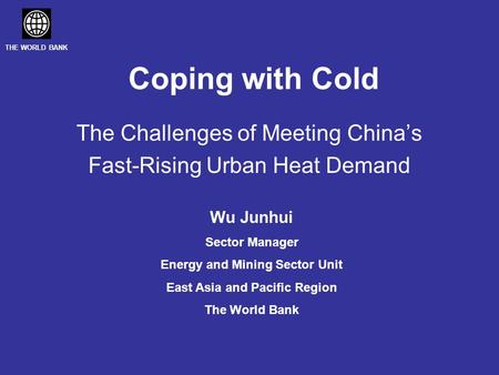 THE WORLD BANK Coping with Cold The Challenges of Meeting China’s Fast-Rising Urban Heat Demand Wu Junhui Sector Manager Energy and Mining Sector Unit.