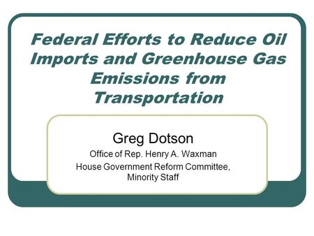 Federal Efforts to Reduce Oil Imports and Greenhouse Gas Emissions from Transportation Greg Dotson Office of Rep. Henry A. Waxman House Government Reform.