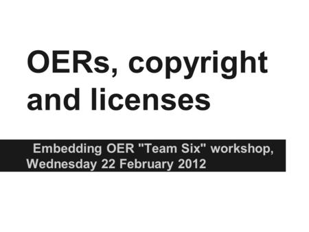 OERs, copyright and licenses Embedding OER Team Six workshop, Wednesday 22 February 2012.