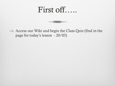 First off…..First off…..  Access our Wiki and begin the Class Quiz (find in the page for today’s lesson - 20/03)