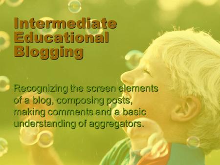 Intermediate Educational Blogging Recognizing the screen elements of a blog, composing posts, making comments and a basic understanding of aggregators.