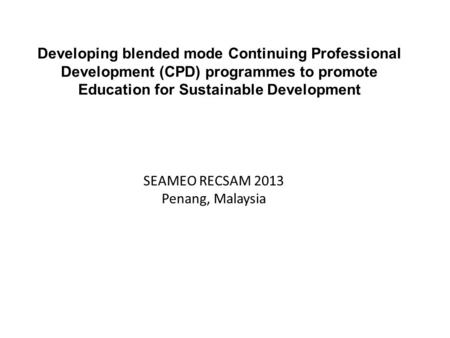 Developing blended mode Continuing Professional Development (CPD) programmes to promote Education for Sustainable Development SEAMEO RECSAM 2013 Penang,