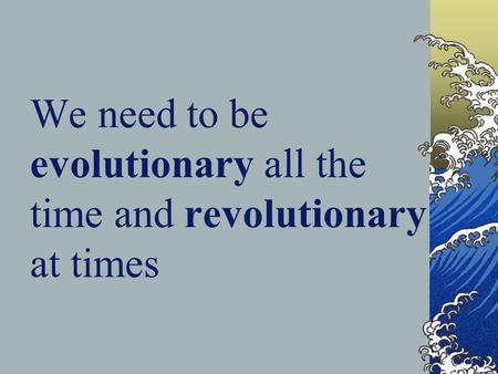 We need to be evolutionary all the time and revolutionary at times.