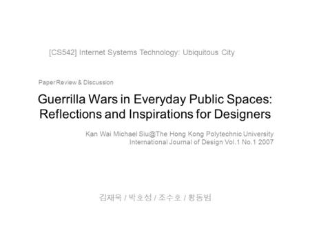 Guerrilla Wars in Everyday Public Spaces: Reflections and Inspirations for Designers 김재욱 / 박호성 / 조수호 / 황동범 [CS542] Internet Systems Technology: Ubiquitous.