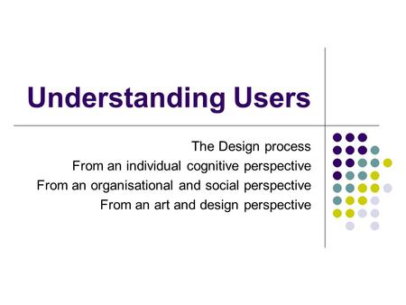 Understanding Users The Design process From an individual cognitive perspective From an organisational and social perspective From an art and design perspective.