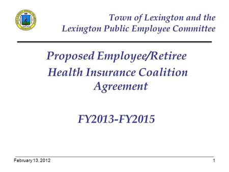 February 13, 20121 Proposed Employee/Retiree Health Insurance Coalition Agreement FY2013-FY2015 Town of Lexington and the Lexington Public Employee Committee.