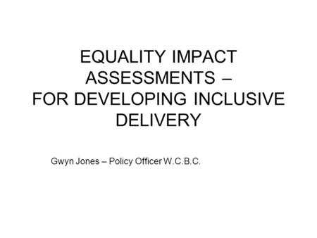 EQUALITY IMPACT ASSESSMENTS – FOR DEVELOPING INCLUSIVE DELIVERY Gwyn Jones – Policy Officer W.C.B.C.