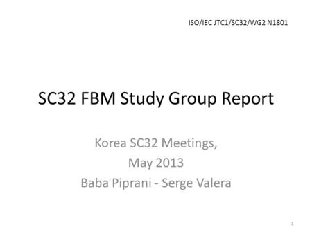 SC32 FBM Study Group Report Korea SC32 Meetings, May 2013 Baba Piprani - Serge Valera 1 ISO/IEC JTC1/SC32/WG2 N1801.