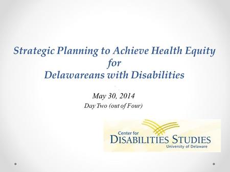 Strategic Planning to Achieve Health Equity for Delawareans with Disabilities May 30, 2014 Day Two (out of Four)