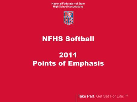 Take Part. Get Set For Life.™ National Federation of State High School Associations NFHS Softball 2011 Points of Emphasis.