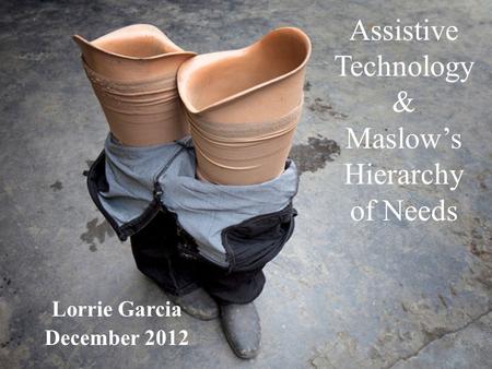 Assistive Technology & Maslow’s Hierarchy of Needs Lorrie Garcia December 2012.