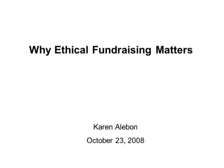 Why Ethical Fundraising Matters Karen Alebon October 23, 2008.