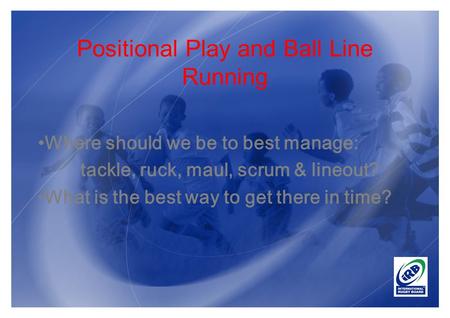 Positional Play and Ball Line Running Where should we be to best manage: tackle, ruck, maul, scrum & lineout? What is the best way to get there in time?