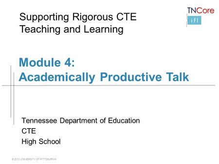 © 2013 UNIVERSITY OF PITTSBURGH Module 4: Academically Productive Talk Tennessee Department of Education CTE High School Supporting Rigorous CTE Teaching.