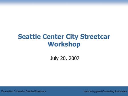 Evaluation Criteria for Seattle Streetcars Nelson\Nygaard Consulting Associates Seattle Center City Streetcar Workshop July 20, 2007.