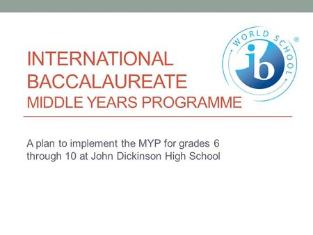 INTERNATIONAL BACCALAUREATE MIDDLE YEARS PROGRAMME A plan to implement the MYP for grades 6 through 10 at John Dickinson High School.