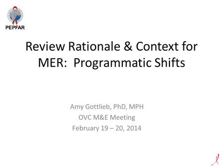 Review Rationale & Context for MER: Programmatic Shifts Amy Gottlieb, PhD, MPH OVC M&E Meeting February 19 – 20, 2014.