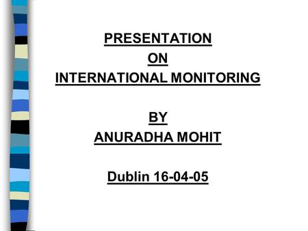 PRESENTATION ON INTERNATIONAL MONITORING BY ANURADHA MOHIT Dublin 16-04-05.