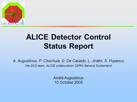 André Augustinus 10 October 2005 ALICE Detector Control Status Report A. Augustinus, P. Chochula, G. De Cataldo, L. Jirdén, S. Popescu the DCS team, ALICE.