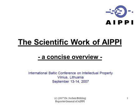 (c) 2007 Dr. Jochen Bühling Reporter General of AIPPI 1 The Scientific Work of AIPPI - a concise overview - International Baltic Conference on Intellectual.