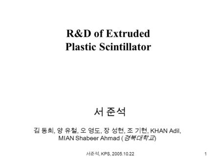 서준석, KPS, 2005.10.22 1 R&D of Extruded Plastic Scintillator 서 준석 김 동희, 양 유철, 오 영도, 장 성현, 조 기현, KHAN Adil, MIAN Shabeer Ahmad ( 경북대학교 )