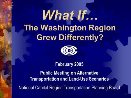 1 What If… The Washington Region Grew Differently? February 2005 Public Meeting on Alternative Transportation and Land-Use Scenarios National Capital Region.