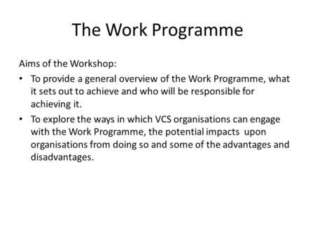 The Work Programme Aims of the Workshop: To provide a general overview of the Work Programme, what it sets out to achieve and who will be responsible for.