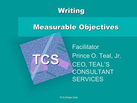 TCS-Prince Teal Writing Measurable Objectives Facilitator Prince O. Teal, Jr. CEO, TEAL’S CONSULTANT SERVICES TCS.