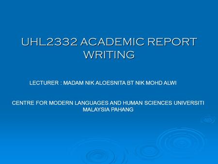 UHL2332 ACADEMIC REPORT WRITING LECTURER : MADAM NIK ALOESNITA BT NIK MOHD ALWI CENTRE FOR MODERN LANGUAGES AND HUMAN SCIENCES UNIVERSITI MALAYSIA PAHANG.