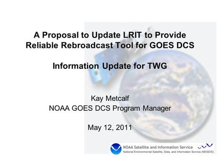 A Proposal to Update LRIT to Provide Reliable Rebroadcast Tool for GOES DCS Information Update for TWG Kay Metcalf NOAA GOES DCS Program Manager May 12,